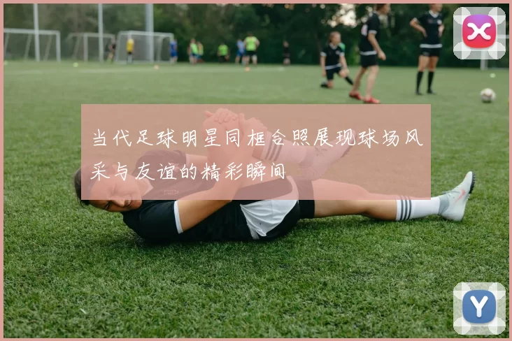 当代足球明星同框合照展现球场风采与友谊的精彩瞬间