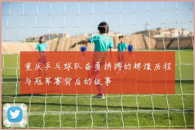 重庆乒乓球队奋勇拼搏的辉煌历程与冠军赛背后的故事