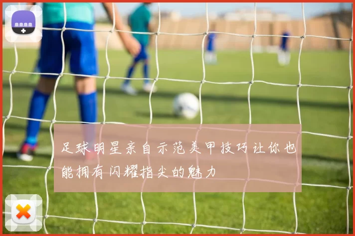 足球明星亲自示范美甲技巧让你也能拥有闪耀指尖的魅力