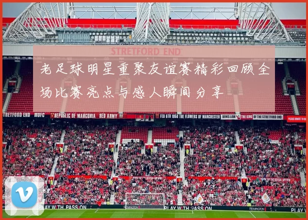 老足球明星重聚友谊赛精彩回顾全场比赛亮点与感人瞬间分享
