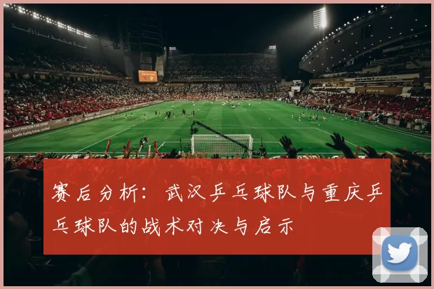赛后分析：武汉乒乓球队与重庆乒乓球队的战术对决与启示