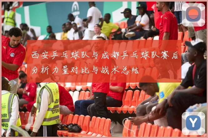 西安乒乓球队与成都乒乓球队赛后分析力量对比与战术总结