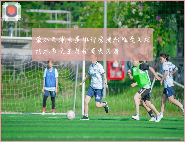 最水足球明星排行榜揭秘谁是足坛的水货之王与传奇失落者
