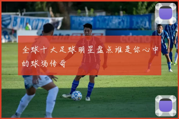 全球十大足球明星盘点谁是你心中的球场传奇