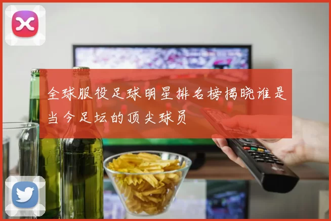 全球服役足球明星排名榜揭晓谁是当今足坛的顶尖球员