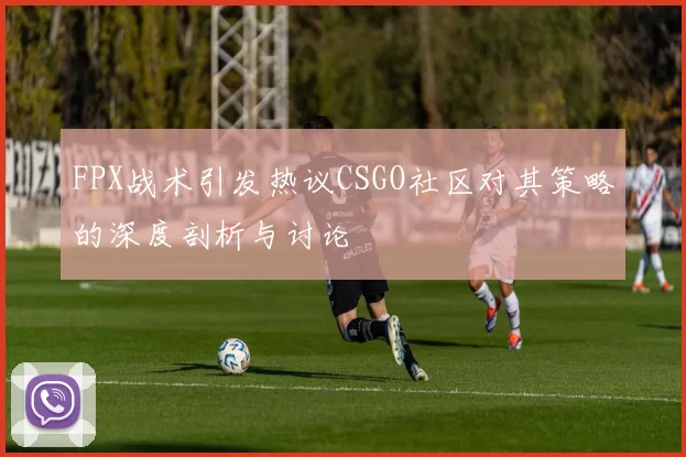 FPX战术引发热议CSGO社区对其策略的深度剖析与讨论