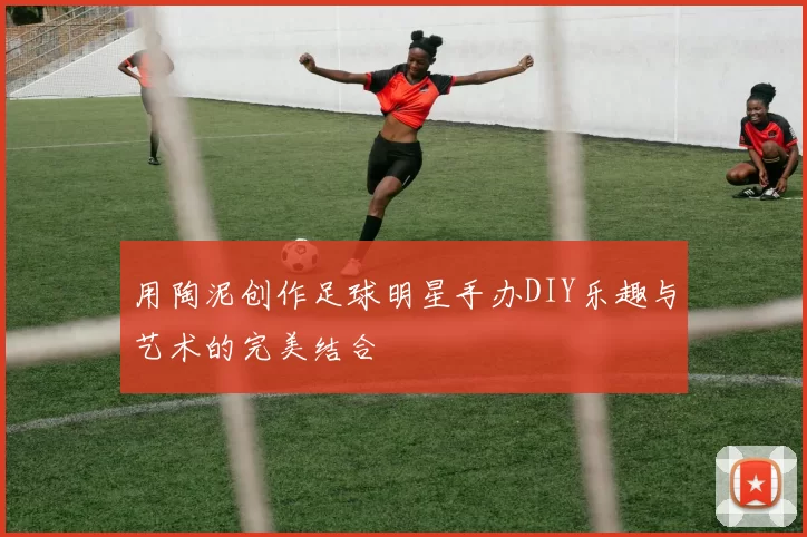 用陶泥创作足球明星手办DIY乐趣与艺术的完美结合