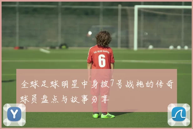 全球足球明星中身披7号战袍的传奇球员盘点与故事分享
