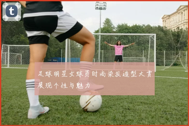 足球明星女球员时尚染发造型大赏展现个性与魅力