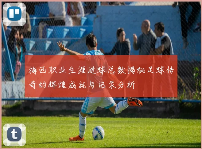 梅西职业生涯进球总数揭秘足球传奇的辉煌成就与记录分析