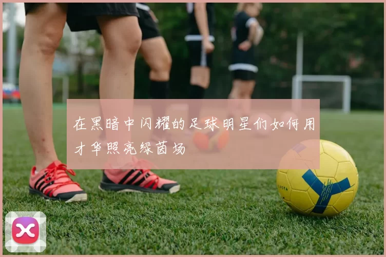 在黑暗中闪耀的足球明星们如何用才华照亮绿茵场
