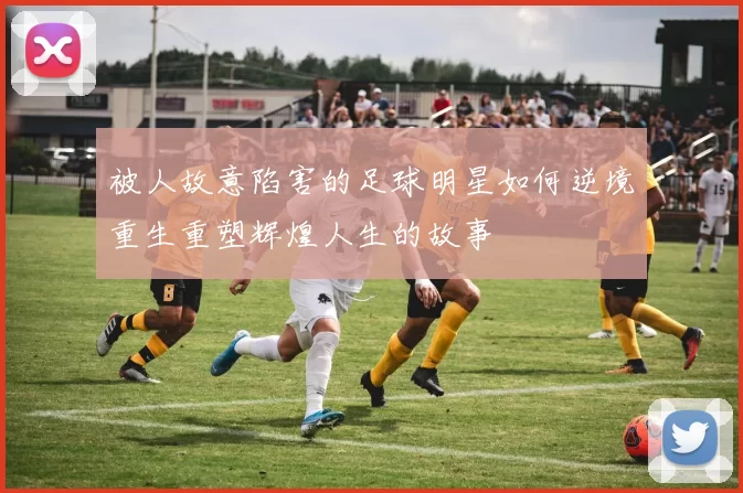 被人故意陷害的足球明星如何逆境重生重塑辉煌人生的故事