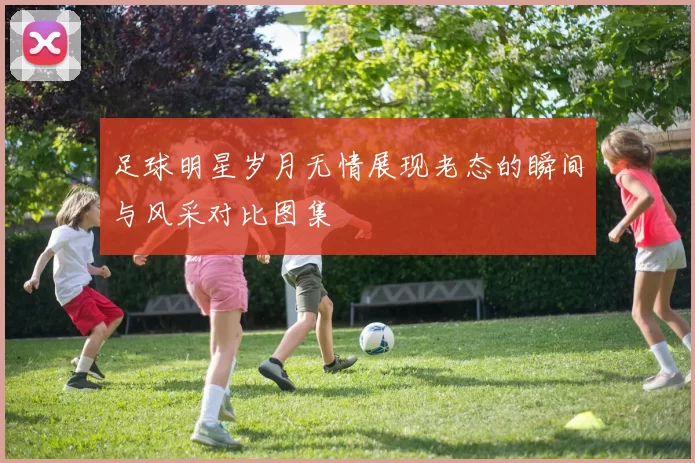 足球明星岁月无情展现老态的瞬间与风采对比图集