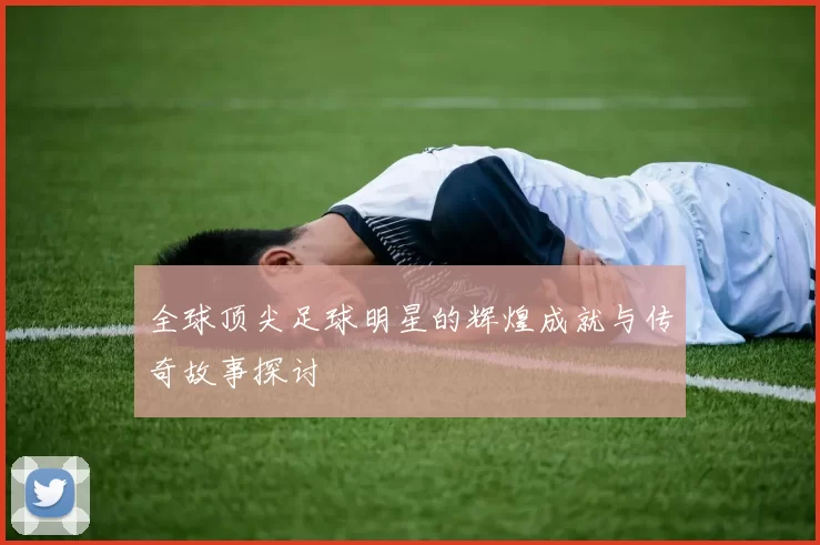 全球顶尖足球明星的辉煌成就与传奇故事探讨