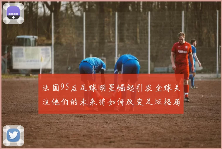 法国95后足球明星崛起引发全球关注他们的未来将如何改变足坛格局