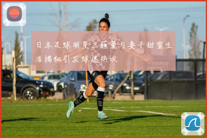 日本足球明星三蘸薰与妻子甜蜜生活揭秘引发球迷热议