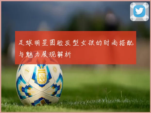 足球明星圆脸发型女孩的时尚搭配与魅力展现解析