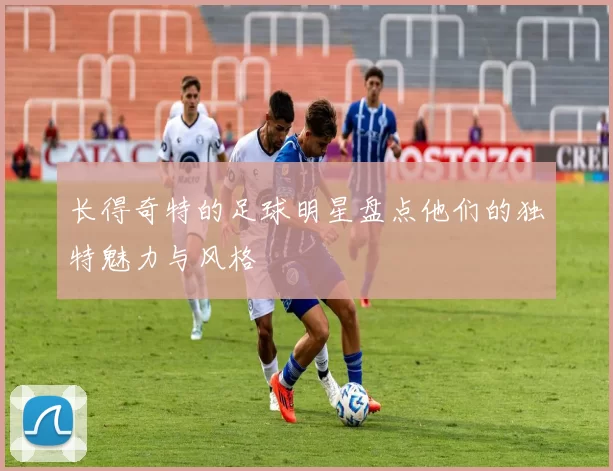 长得奇特的足球明星盘点他们的独特魅力与风格