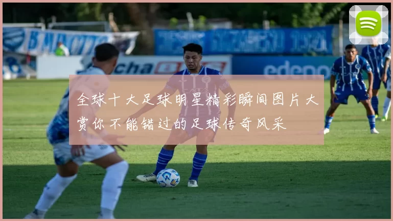 全球十大足球明星精彩瞬间图片大赏你不能错过的足球传奇风采